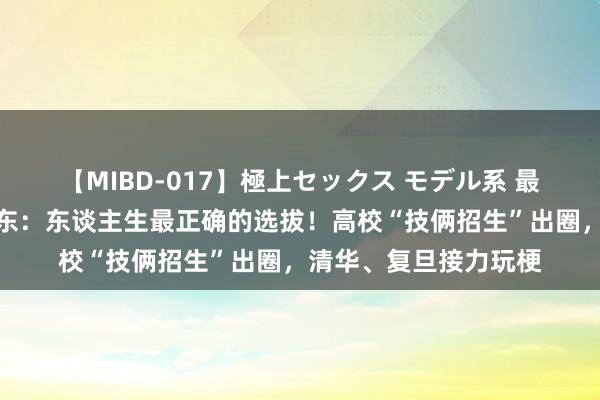 【MIBD-017】極上セックス モデル系 最强招生告白？！余承东：东谈主生最正确的选拔！高校“技俩招生”出圈，清华、复旦接力玩梗