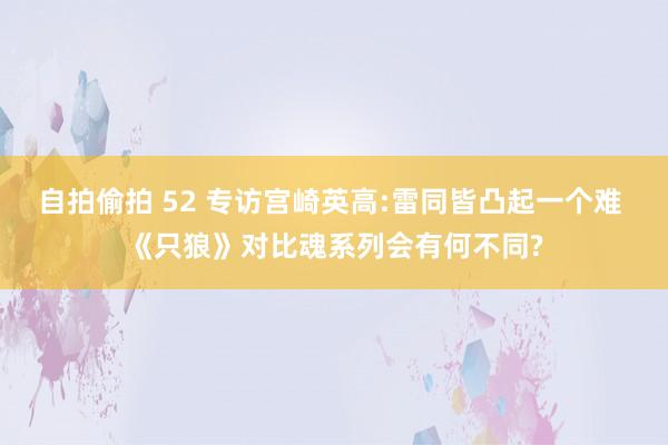 自拍偷拍 52 专访宫崎英高:雷同皆凸起一个难 《只狼》对比魂系列会有何不同?