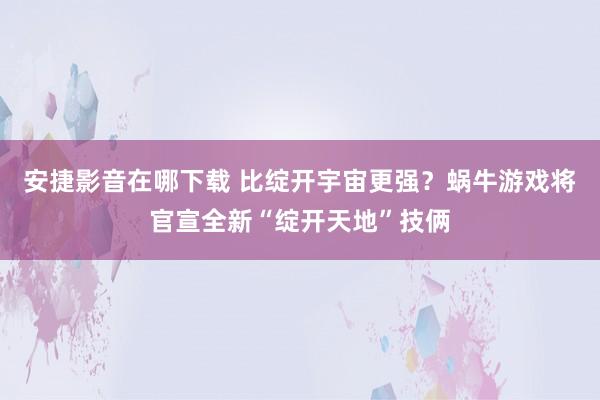 安捷影音在哪下载 比绽开宇宙更强？蜗牛游戏将官宣全新“绽开天地”技俩