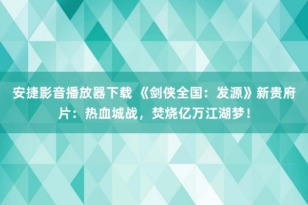 安捷影音播放器下载 《剑侠全国：发源》新贵府片：热血城战，焚烧亿万江湖梦！