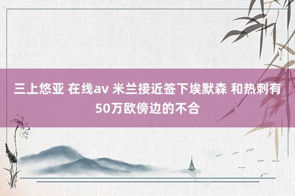 三上悠亚 在线av 米兰接近签下埃默森 和热刺有50万欧傍边的不合