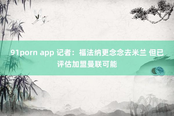 91porn app 记者：福法纳更念念去米兰 但已评估加盟曼联可能