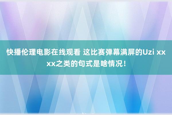 快播伦理电影在线观看 这比赛弹幕满屏的Uzi xxxx之类的句式是啥情况！