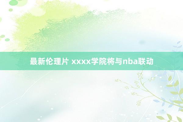 最新伦理片 xxxx学院将与nba联动