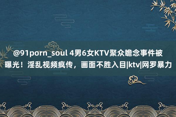 @91porn_soul 4男6女KTV聚众瞻念事件被曝光！淫乱视频疯传，画面不胜入目|ktv|网罗暴力