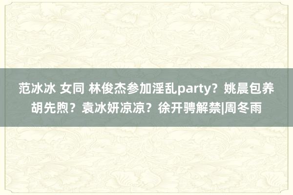 范冰冰 女同 林俊杰参加淫乱party？姚晨包养胡先煦？袁冰妍凉凉？徐开骋解禁|周冬雨