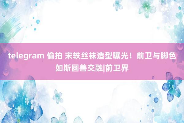 telegram 偷拍 宋轶丝袜造型曝光！前卫与脚色如斯圆善交融|前卫界