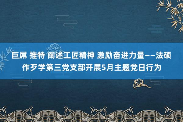 巨屌 推特 阐述工匠精神 激励奋进力量——法硕作歹学第三党支部开展5月主题党日行为