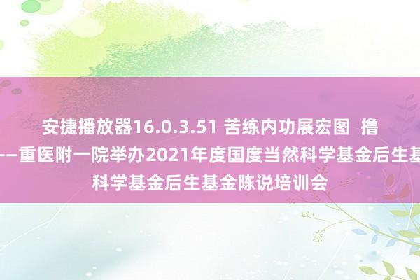 安捷播放器16.0.3.51 苦练内功展宏图  撸起袖子加油干——重医附一院举办2021年度国度当然科学基金后生基金陈说培训会