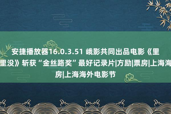 安捷播放器16.0.3.51 峨影共同出品电影《里斯本丸千里没》斩获“金丝路奖”最好记录片|方励|票房|上海海外电影节