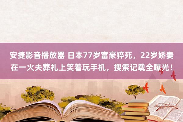 安捷影音播放器 日本77岁富豪猝死，22岁娇妻在一火夫葬礼上笑着玩手机，搜索记载全曝光！