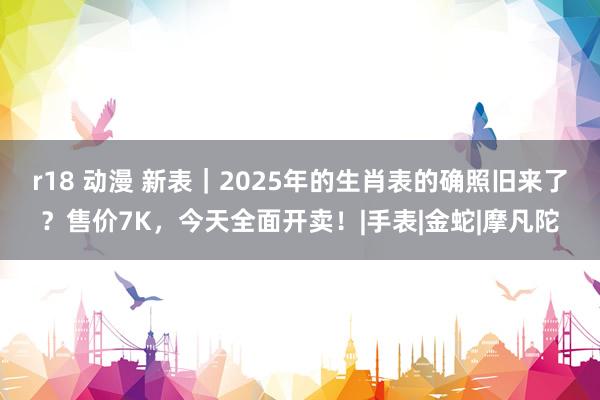 r18 动漫 新表｜2025年的生肖表的确照旧来了？售价7K，今天全面开卖！|手表|金蛇|摩凡陀