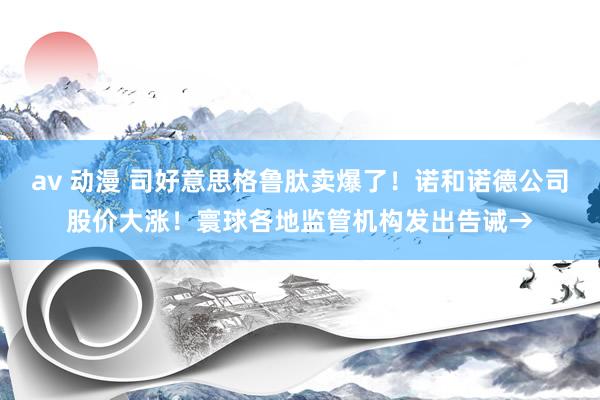 av 动漫 司好意思格鲁肽卖爆了！诺和诺德公司股价大涨！寰球各地监管机构发出告诫→